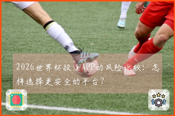 2026世界杯投注APP的风险比较：怎样选择更安全的平台？